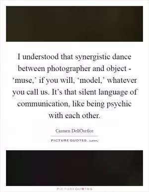 I understood that synergistic dance between photographer and object - ‘muse,’ if you will, ‘model,’ whatever you call us. It’s that silent language of communication, like being psychic with each other Picture Quote #1