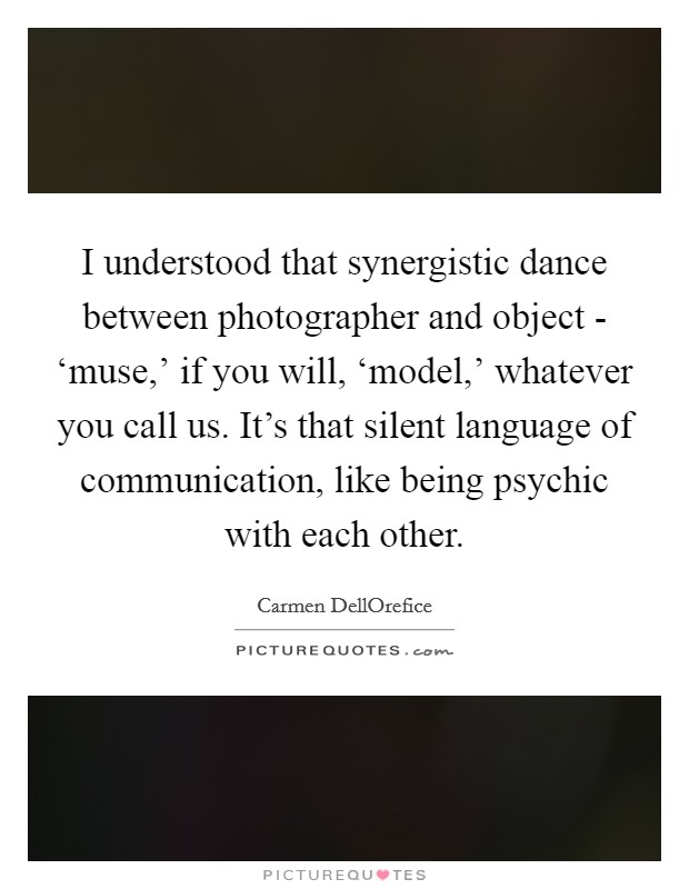 I understood that synergistic dance between photographer and object - ‘muse,' if you will, ‘model,' whatever you call us. It's that silent language of communication, like being psychic with each other. Picture Quote #1
