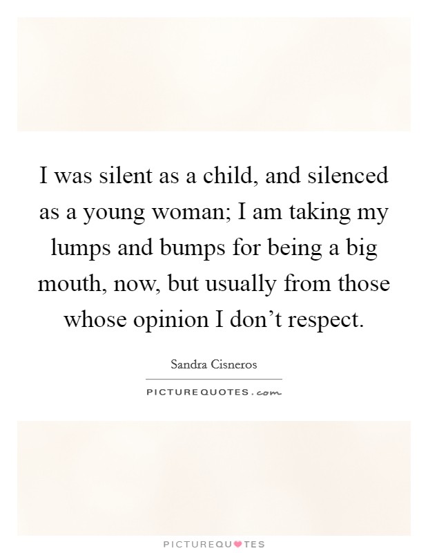 I was silent as a child, and silenced as a young woman; I am taking my lumps and bumps for being a big mouth, now, but usually from those whose opinion I don't respect. Picture Quote #1