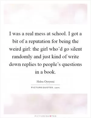 I was a real mess at school. I got a bit of a reputation for being the weird girl: the girl who’d go silent randomly and just kind of write down replies to people’s questions in a book Picture Quote #1