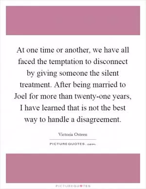 At one time or another, we have all faced the temptation to disconnect by giving someone the silent treatment. After being married to Joel for more than twenty-one years, I have learned that is not the best way to handle a disagreement Picture Quote #1