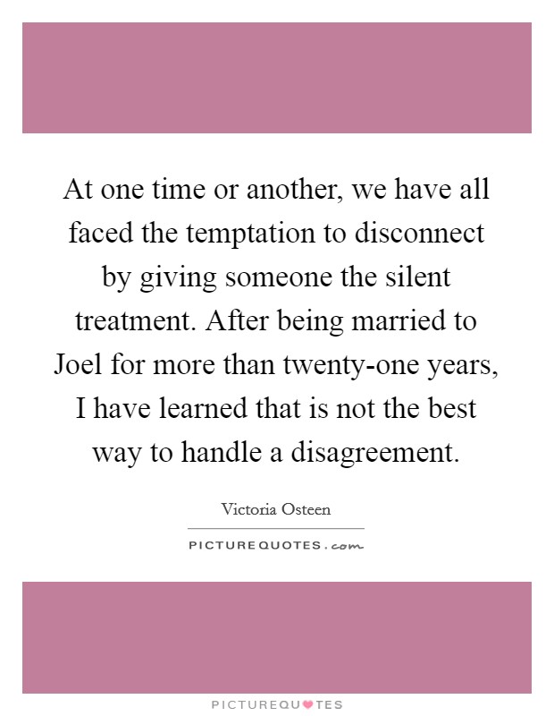 At one time or another, we have all faced the temptation to disconnect by giving someone the silent treatment. After being married to Joel for more than twenty-one years, I have learned that is not the best way to handle a disagreement. Picture Quote #1