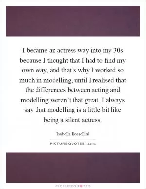 I became an actress way into my 30s because I thought that I had to find my own way, and that’s why I worked so much in modelling, until I realised that the differences between acting and modelling weren’t that great. I always say that modelling is a little bit like being a silent actress Picture Quote #1
