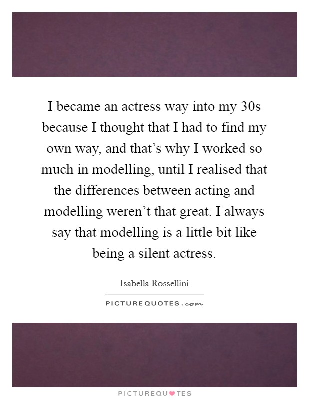 I became an actress way into my 30s because I thought that I had to find my own way, and that's why I worked so much in modelling, until I realised that the differences between acting and modelling weren't that great. I always say that modelling is a little bit like being a silent actress. Picture Quote #1
