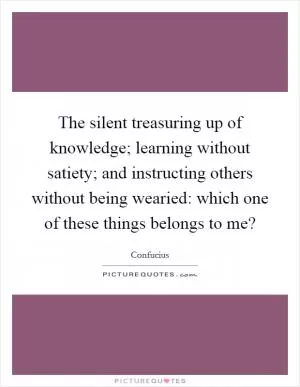 The silent treasuring up of knowledge; learning without satiety; and instructing others without being wearied: which one of these things belongs to me? Picture Quote #1