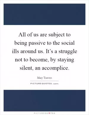 All of us are subject to being passive to the social ills around us. It’s a struggle not to become, by staying silent, an accomplice Picture Quote #1