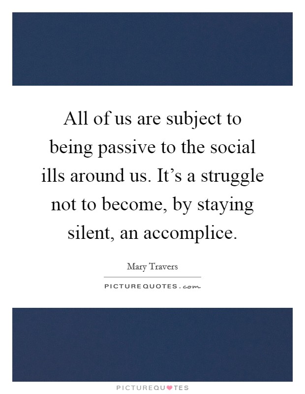 All of us are subject to being passive to the social ills around us. It's a struggle not to become, by staying silent, an accomplice. Picture Quote #1