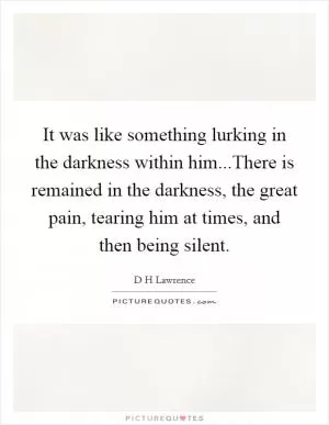 It was like something lurking in the darkness within him...There is remained in the darkness, the great pain, tearing him at times, and then being silent Picture Quote #1