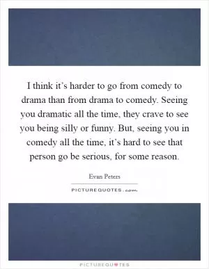 I think it’s harder to go from comedy to drama than from drama to comedy. Seeing you dramatic all the time, they crave to see you being silly or funny. But, seeing you in comedy all the time, it’s hard to see that person go be serious, for some reason Picture Quote #1