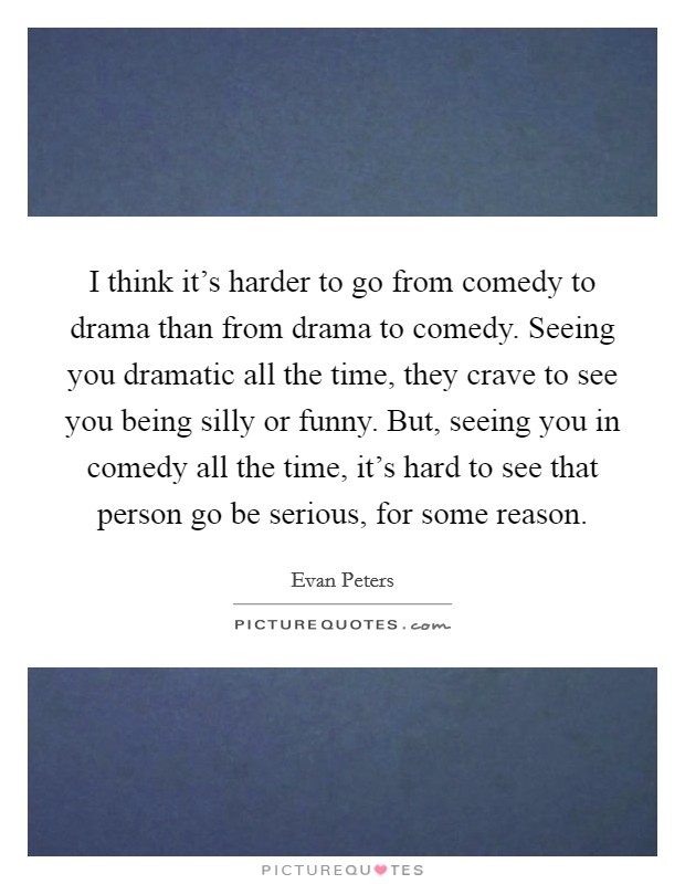 I think it's harder to go from comedy to drama than from drama to comedy. Seeing you dramatic all the time, they crave to see you being silly or funny. But, seeing you in comedy all the time, it's hard to see that person go be serious, for some reason. Picture Quote #1