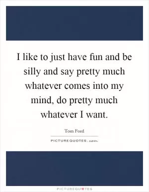 I like to just have fun and be silly and say pretty much whatever comes into my mind, do pretty much whatever I want Picture Quote #1