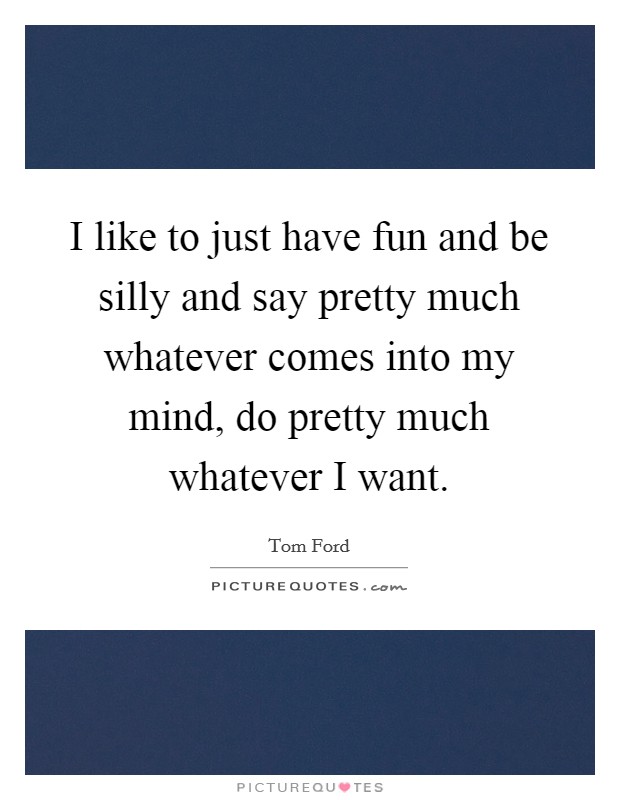 I like to just have fun and be silly and say pretty much whatever comes into my mind, do pretty much whatever I want. Picture Quote #1