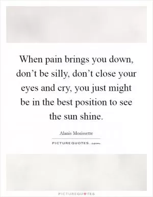 When pain brings you down, don’t be silly, don’t close your eyes and cry, you just might be in the best position to see the sun shine Picture Quote #1