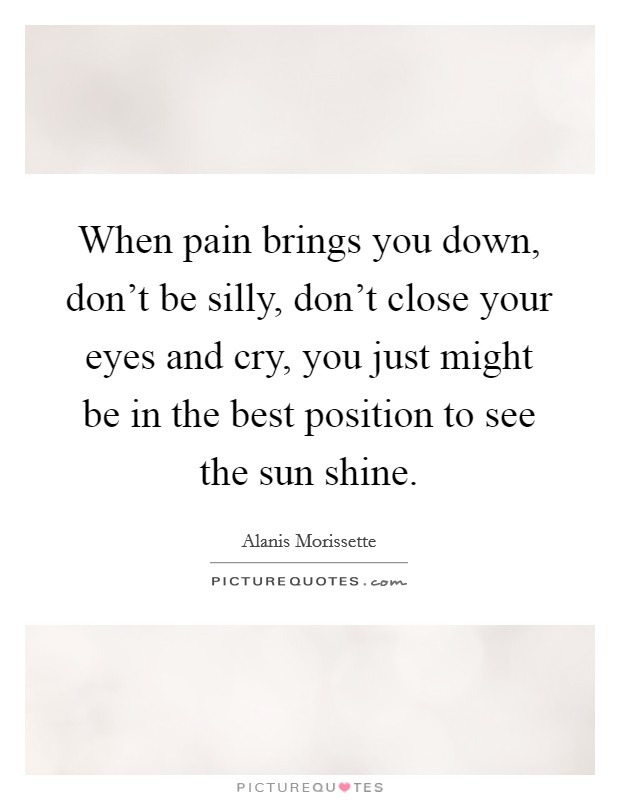 When pain brings you down, don't be silly, don't close your eyes and cry, you just might be in the best position to see the sun shine. Picture Quote #1