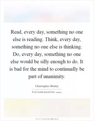 Read, every day, something no one else is reading. Think, every day, something no one else is thinking. Do, every day, something no one else would be silly enough to do. It is bad for the mind to continually be part of unanimity Picture Quote #1