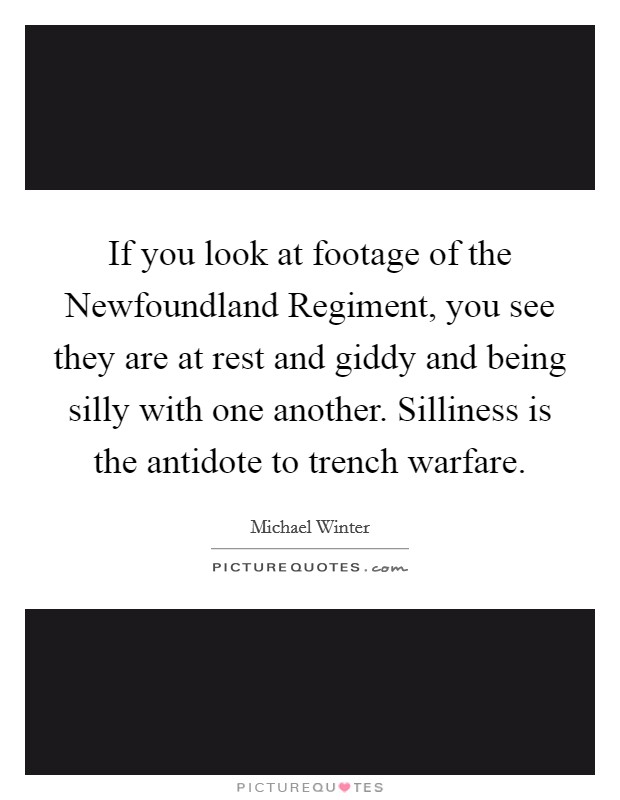 If you look at footage of the Newfoundland Regiment, you see they are at rest and giddy and being silly with one another. Silliness is the antidote to trench warfare. Picture Quote #1
