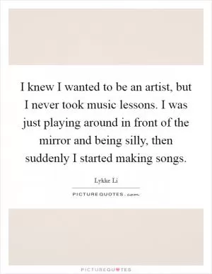 I knew I wanted to be an artist, but I never took music lessons. I was just playing around in front of the mirror and being silly, then suddenly I started making songs Picture Quote #1