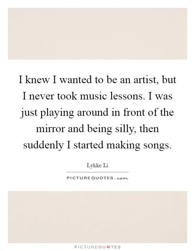 I knew I wanted to be an artist, but I never took music lessons. I was just playing around in front of the mirror and being silly, then suddenly I started making songs. Picture Quote #1