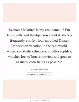 Seanan McGuire’ is my real name; if I’m being silly and third-person about it, she’s a frequently cranky, foul-mouthed Disney Princess on vacation in the real world, where she studies diseases, cuddles reptiles, watches lots of horror movies, and goes to as many corn fields as possible Picture Quote #1