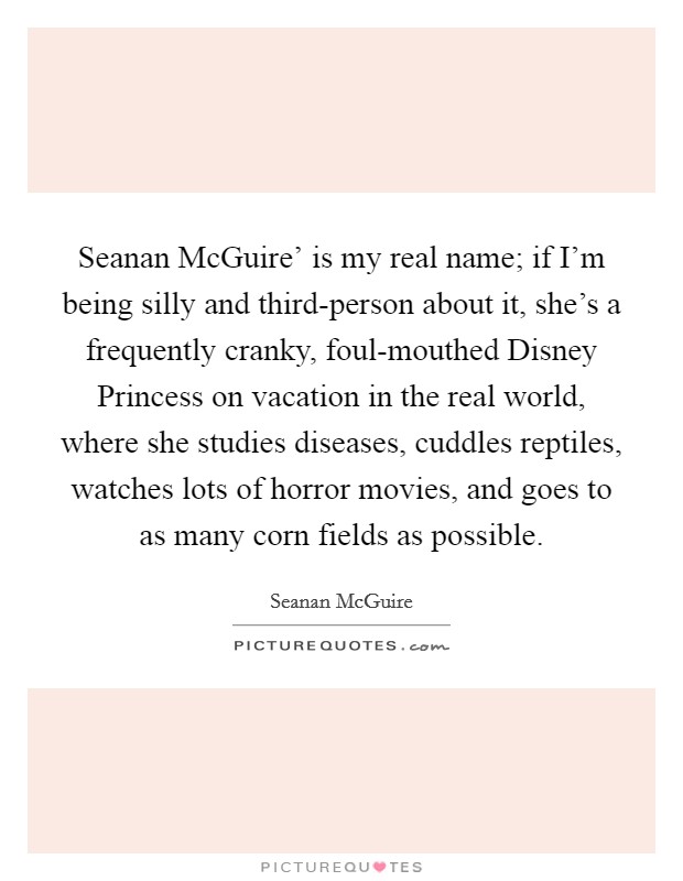 Seanan McGuire' is my real name; if I'm being silly and third-person about it, she's a frequently cranky, foul-mouthed Disney Princess on vacation in the real world, where she studies diseases, cuddles reptiles, watches lots of horror movies, and goes to as many corn fields as possible. Picture Quote #1