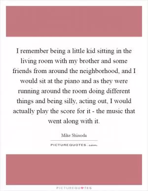 I remember being a little kid sitting in the living room with my brother and some friends from around the neighborhood, and I would sit at the piano and as they were running around the room doing different things and being silly, acting out, I would actually play the score for it - the music that went along with it Picture Quote #1