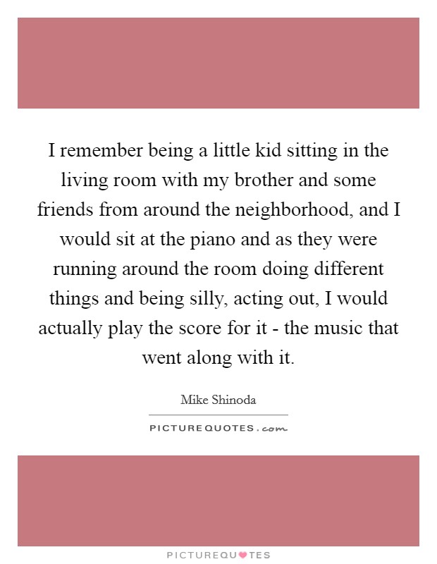 I remember being a little kid sitting in the living room with my brother and some friends from around the neighborhood, and I would sit at the piano and as they were running around the room doing different things and being silly, acting out, I would actually play the score for it - the music that went along with it. Picture Quote #1