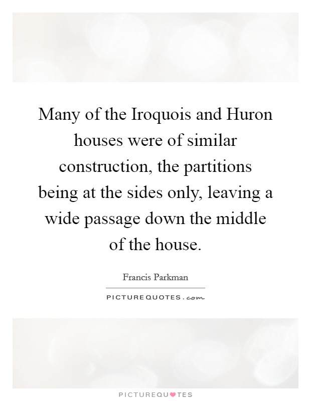 Many of the Iroquois and Huron houses were of similar construction, the partitions being at the sides only, leaving a wide passage down the middle of the house. Picture Quote #1