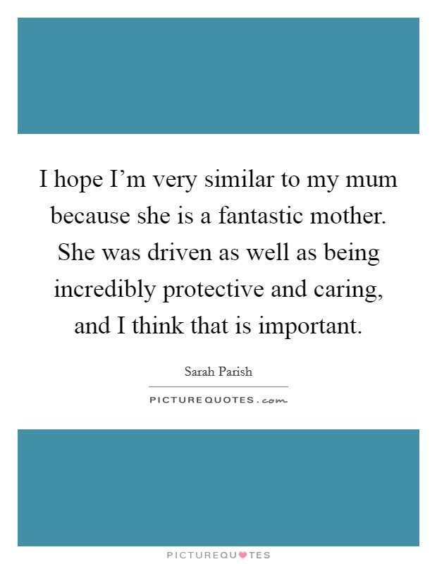 I hope I'm very similar to my mum because she is a fantastic mother. She was driven as well as being incredibly protective and caring, and I think that is important. Picture Quote #1