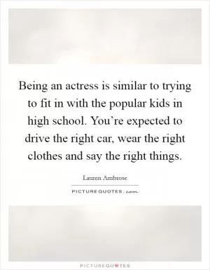Being an actress is similar to trying to fit in with the popular kids in high school. You’re expected to drive the right car, wear the right clothes and say the right things Picture Quote #1