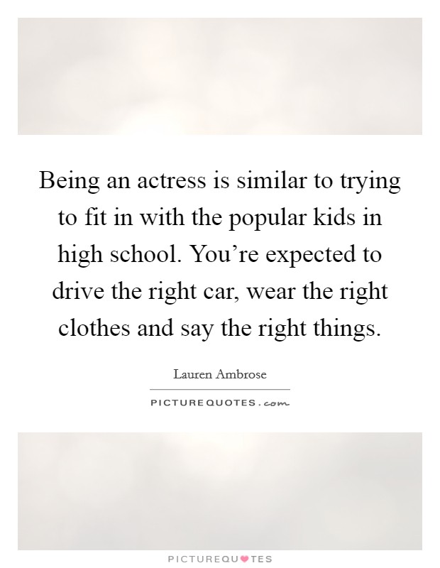 Being an actress is similar to trying to fit in with the popular kids in high school. You're expected to drive the right car, wear the right clothes and say the right things. Picture Quote #1