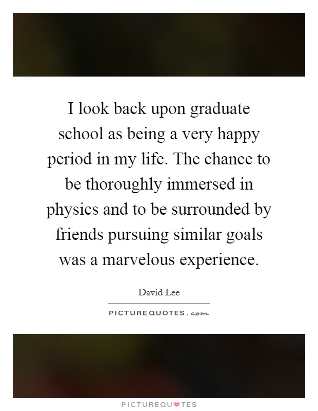 I look back upon graduate school as being a very happy period in my life. The chance to be thoroughly immersed in physics and to be surrounded by friends pursuing similar goals was a marvelous experience. Picture Quote #1