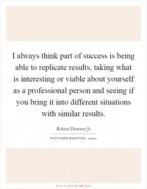 I always think part of success is being able to replicate results, taking what is interesting or viable about yourself as a professional person and seeing if you bring it into different situations with similar results Picture Quote #1
