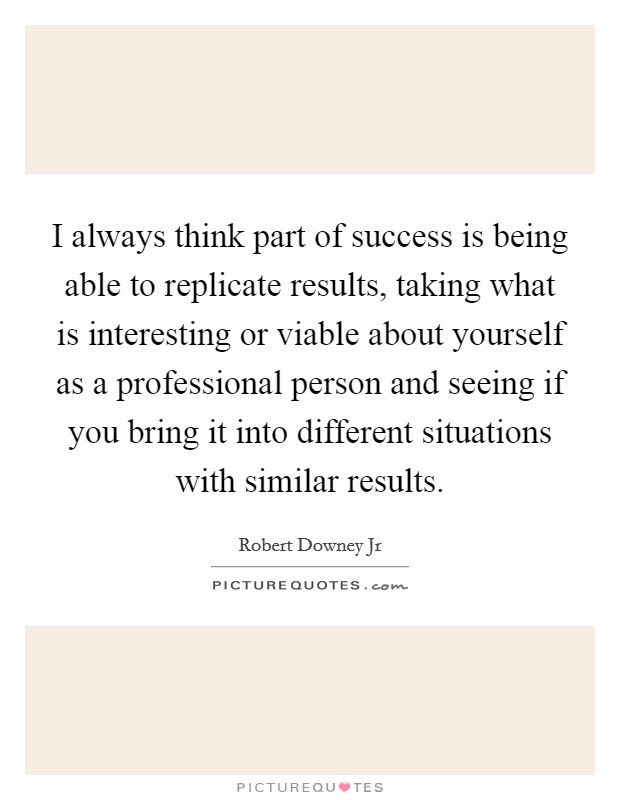 I always think part of success is being able to replicate results, taking what is interesting or viable about yourself as a professional person and seeing if you bring it into different situations with similar results. Picture Quote #1