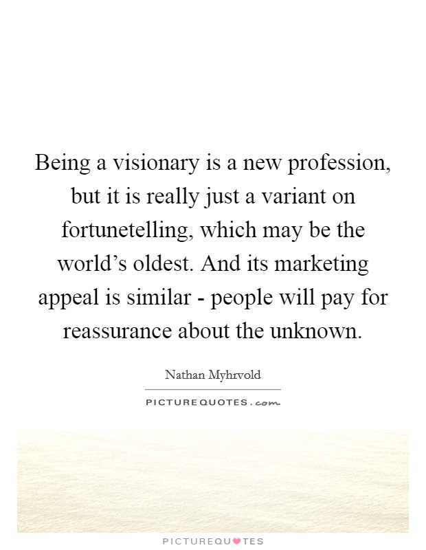 Being a visionary is a new profession, but it is really just a variant on fortunetelling, which may be the world's oldest. And its marketing appeal is similar - people will pay for reassurance about the unknown. Picture Quote #1