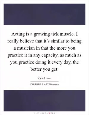 Acting is a growing tick muscle. I really believe that it’s similar to being a musician in that the more you practice it in any capacity, as much as you practice doing it every day, the better you get Picture Quote #1