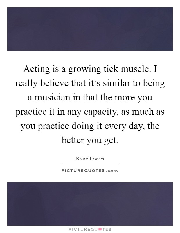 Acting is a growing tick muscle. I really believe that it's similar to being a musician in that the more you practice it in any capacity, as much as you practice doing it every day, the better you get. Picture Quote #1