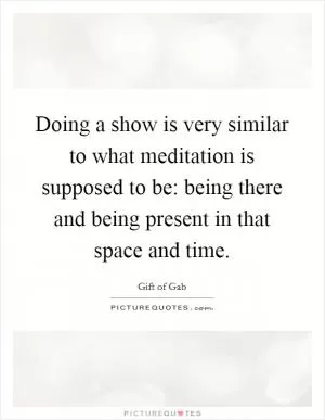 Doing a show is very similar to what meditation is supposed to be: being there and being present in that space and time Picture Quote #1