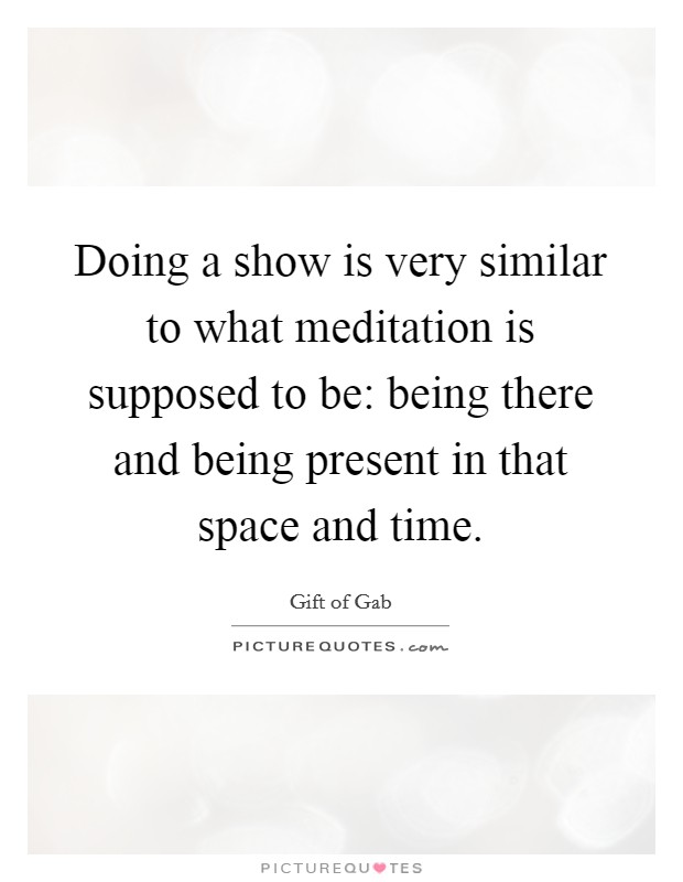 Doing a show is very similar to what meditation is supposed to be: being there and being present in that space and time. Picture Quote #1