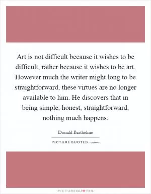 Art is not difficult because it wishes to be difficult, rather because it wishes to be art. However much the writer might long to be straightforward, these virtues are no longer available to him. He discovers that in being simple, honest, straightforward, nothing much happens Picture Quote #1
