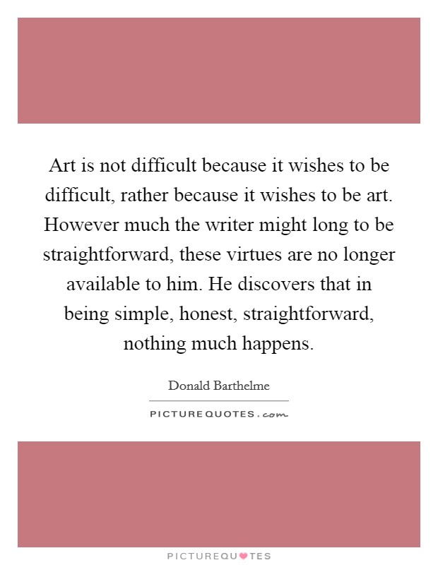 Art is not difficult because it wishes to be difficult, rather because it wishes to be art. However much the writer might long to be straightforward, these virtues are no longer available to him. He discovers that in being simple, honest, straightforward, nothing much happens. Picture Quote #1
