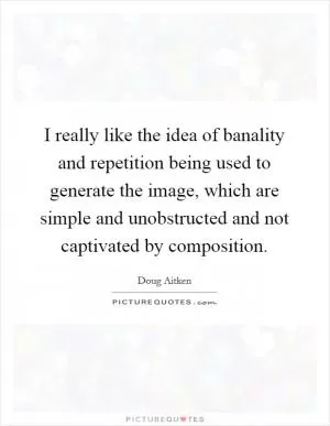 I really like the idea of banality and repetition being used to generate the image, which are simple and unobstructed and not captivated by composition Picture Quote #1