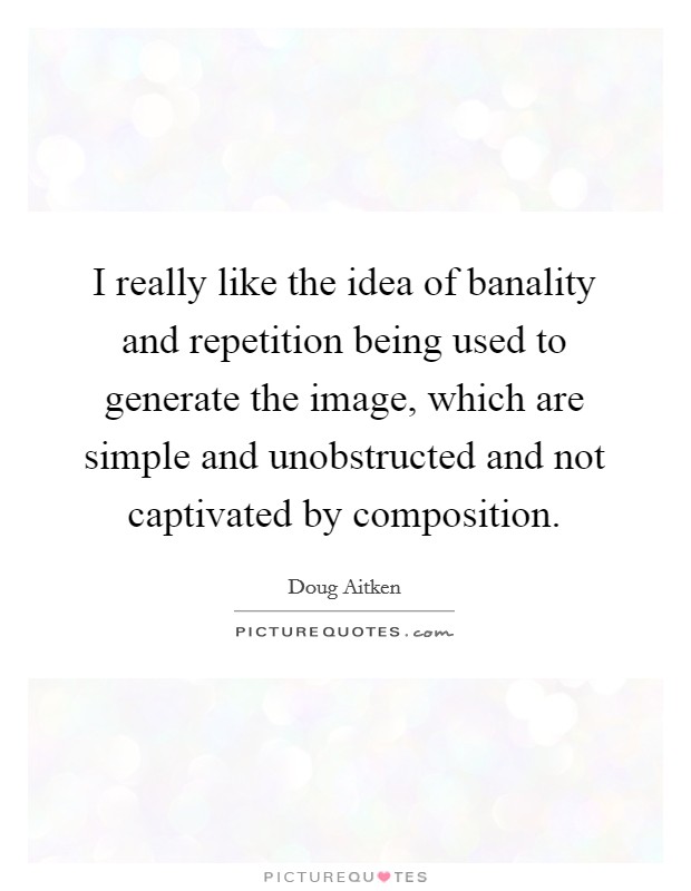 I really like the idea of banality and repetition being used to generate the image, which are simple and unobstructed and not captivated by composition. Picture Quote #1