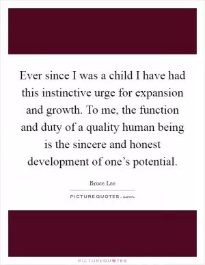Ever since I was a child I have had this instinctive urge for expansion and growth. To me, the function and duty of a quality human being is the sincere and honest development of one’s potential Picture Quote #1