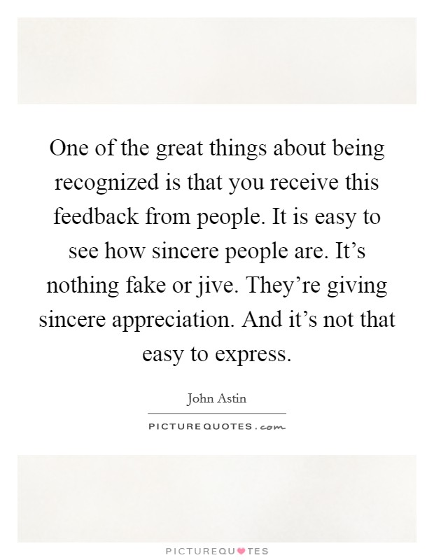 One of the great things about being recognized is that you receive this feedback from people. It is easy to see how sincere people are. It's nothing fake or jive. They're giving sincere appreciation. And it's not that easy to express. Picture Quote #1