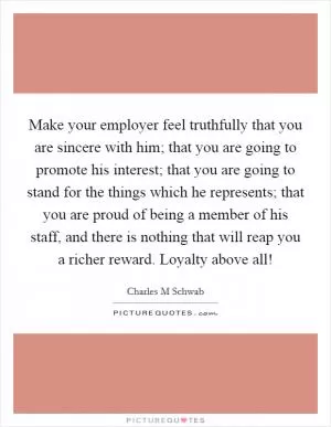 Make your employer feel truthfully that you are sincere with him; that you are going to promote his interest; that you are going to stand for the things which he represents; that you are proud of being a member of his staff, and there is nothing that will reap you a richer reward. Loyalty above all! Picture Quote #1