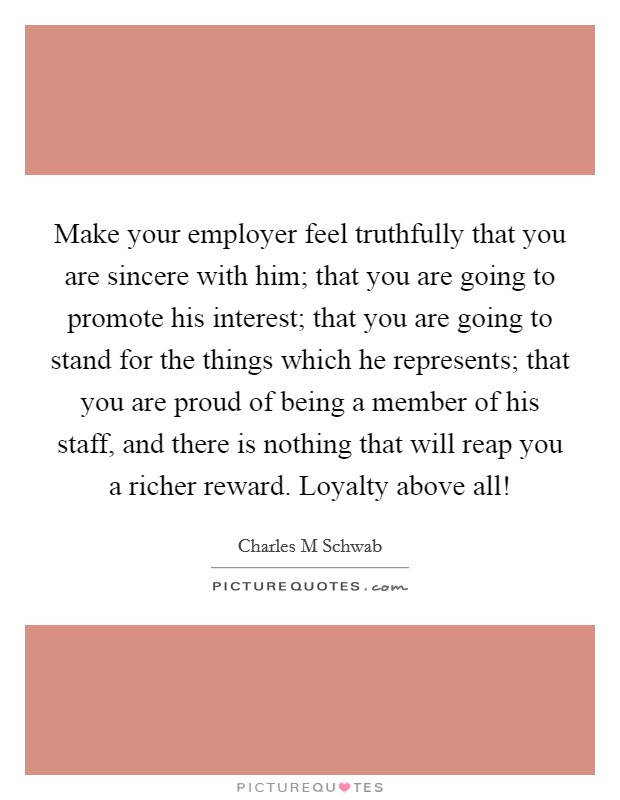 Make your employer feel truthfully that you are sincere with him; that you are going to promote his interest; that you are going to stand for the things which he represents; that you are proud of being a member of his staff, and there is nothing that will reap you a richer reward. Loyalty above all! Picture Quote #1