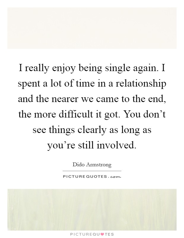 I really enjoy being single again. I spent a lot of time in a relationship and the nearer we came to the end, the more difficult it got. You don't see things clearly as long as you're still involved. Picture Quote #1