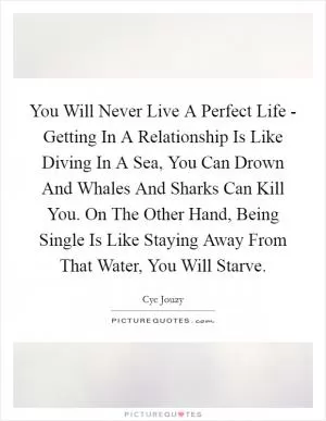 You Will Never Live A Perfect Life - Getting In A Relationship Is Like Diving In A Sea, You Can Drown And Whales And Sharks Can Kill You. On The Other Hand, Being Single Is Like Staying Away From That Water, You Will Starve Picture Quote #1