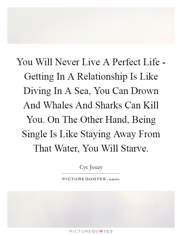 You Will Never Live A Perfect Life - Getting In A Relationship Is Like Diving In A Sea, You Can Drown And Whales And Sharks Can Kill You. On The Other Hand, Being Single Is Like Staying Away From That Water, You Will Starve. Picture Quote #1