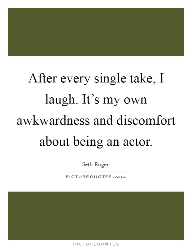 After every single take, I laugh. It's my own awkwardness and discomfort about being an actor. Picture Quote #1